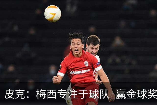 皮克：梅西专注于球队 赢金球奖不是他优先考虑